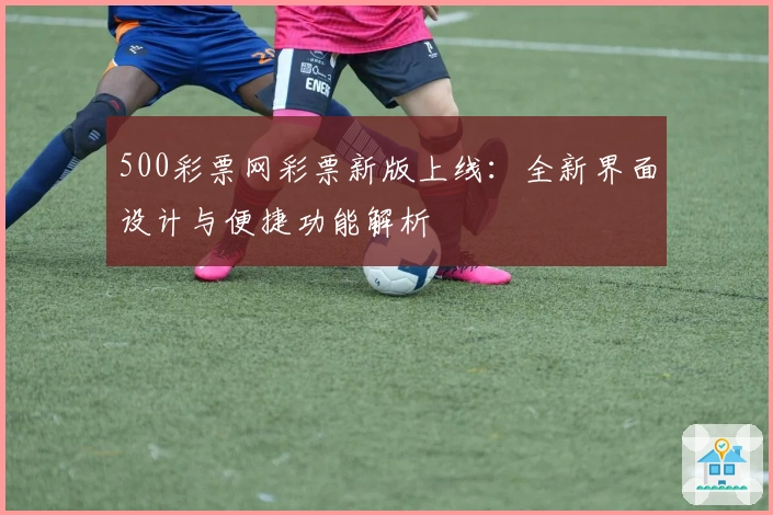500彩票网彩票新版上线：全新界面设计与便捷功能解析