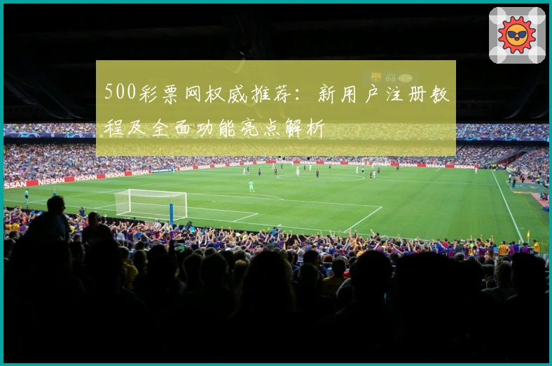 500彩票网权威推荐：新用户注册教程及全面功能亮点解析