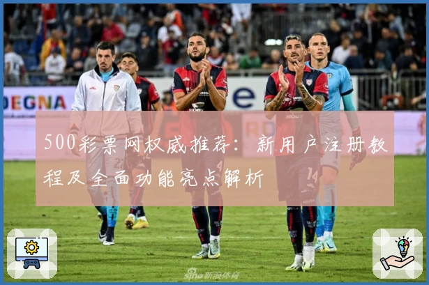500彩票网权威推荐:新用户注册教程及全面功能亮点解析