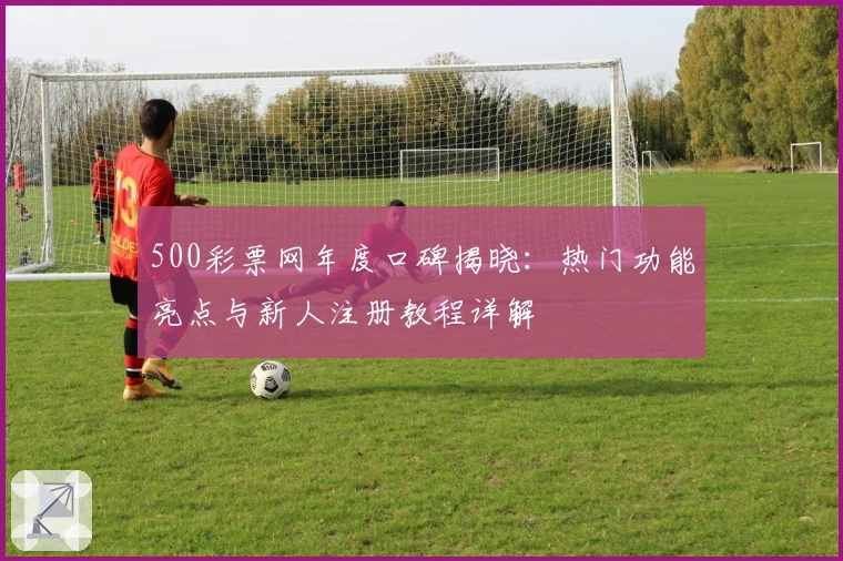 500彩票网年度口碑揭晓：热门功能亮点与新人注册教程详解