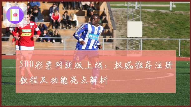 500彩票网新版上线，权威推荐注册教程及功能亮点解析