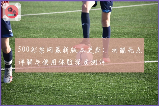 500彩票网最新版本更新：功能亮点详解与使用体验深度测评