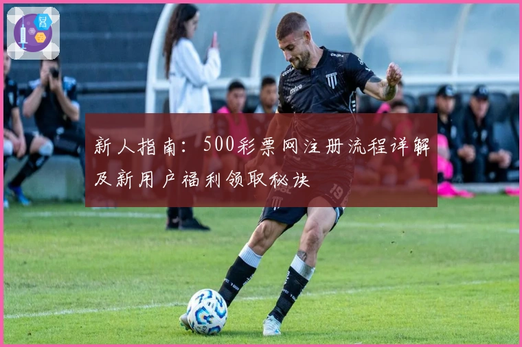 新人指南：500彩票网注册流程详解及新用户福利领取秘诀