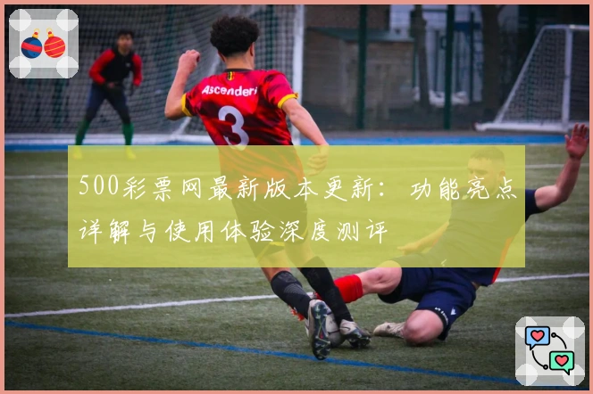 500彩票网最新版本更新：功能亮点详解与使用体验深度测评