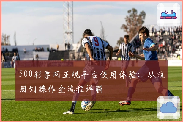 500彩票网正规平台使用体验：从注册到操作全流程详解