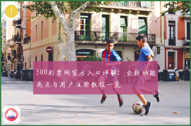 500彩票网官方入口详解：全新功能亮点与用户注册教程一览